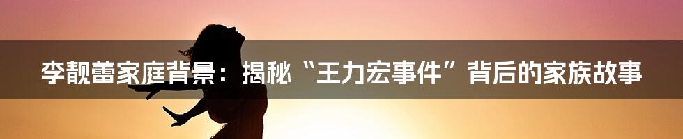 李靓蕾家庭背景：揭秘“王力宏事件”背后的家族故事