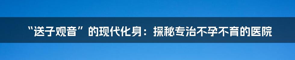 “送子观音”的现代化身：探秘专治不孕不育的医院