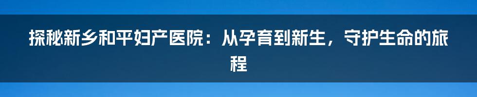 探秘新乡和平妇产医院:从孕育到新生,守护生命的旅程