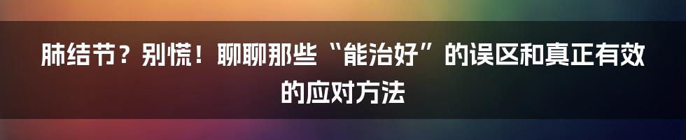 肺结节?别慌!聊聊那些“能治好”的误区和真正有效的应对方法