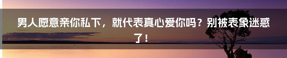 男人愿意亲你私下，就代表真心爱你吗？别被表象迷惑了！