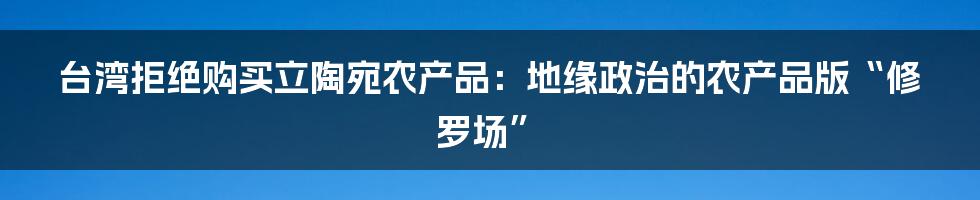 台湾拒绝购买立陶宛农产品:地缘政治的农产品版“修罗场”