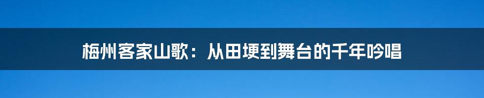 梅州客家山歌:从田埂到舞台的千年吟唱