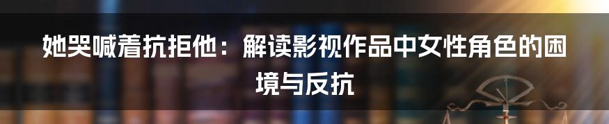 她哭喊着抗拒他:解读影视作品中女性角色的困境与反抗