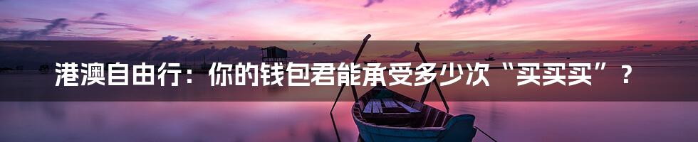 港澳自由行:你的钱包君能承受多少次“买买买”?