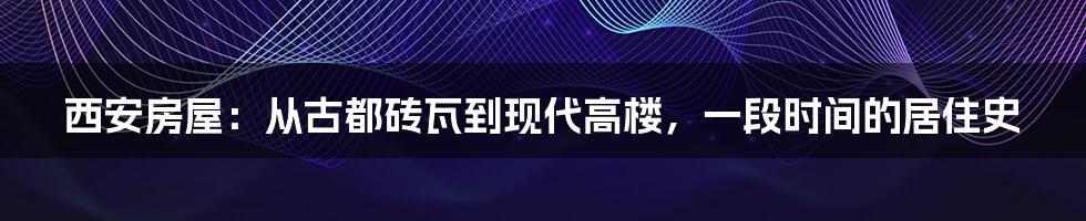 西安房屋:从古都砖瓦到现代高楼,一段时间的居住史