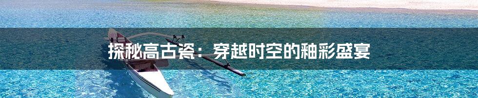探秘高古瓷:穿越时空的釉彩盛宴