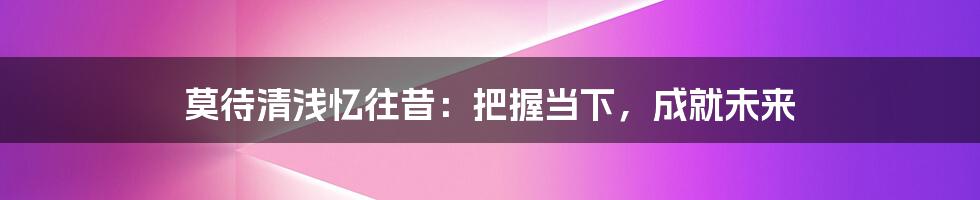莫待清浅忆往昔:把握当下,成就未来