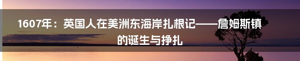 1607年:英国人在美洲东海岸扎根记——詹姆斯镇的诞生与挣扎