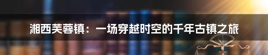 湘西芙蓉镇：一场穿越时空的千年古镇之旅