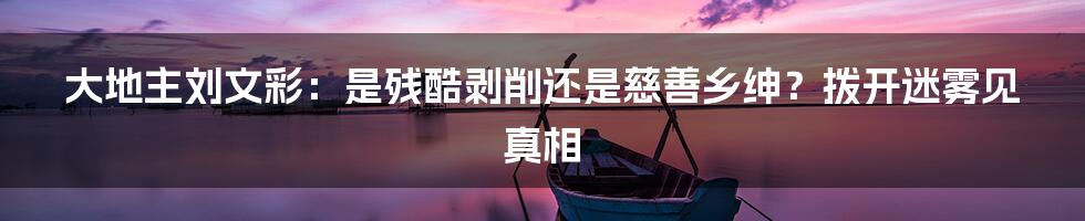 大地主刘文彩:是残酷剥削还是慈善乡绅?拨开迷雾见真相