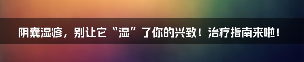阴囊湿疹,别让它“湿”了你的兴致!治疗指南来啦!