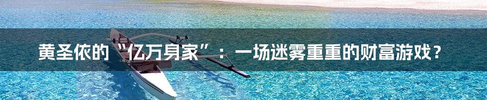 黄圣依的“亿万身家”：一场迷雾重重的财富游戏？