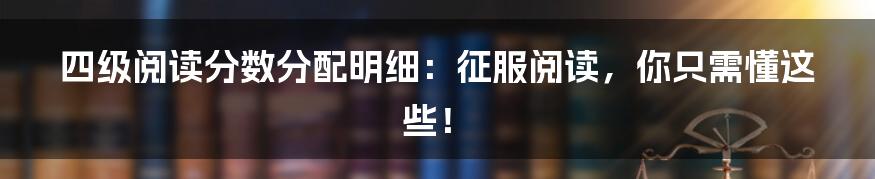 四级阅读分数分配明细:征服阅读,你只需懂这些!