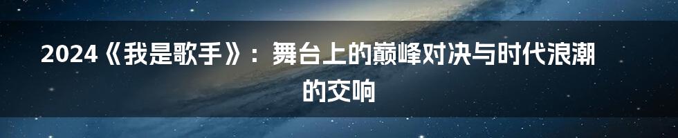 2024《我是歌手》:舞台上的巅峰对决与时代浪潮的交响
