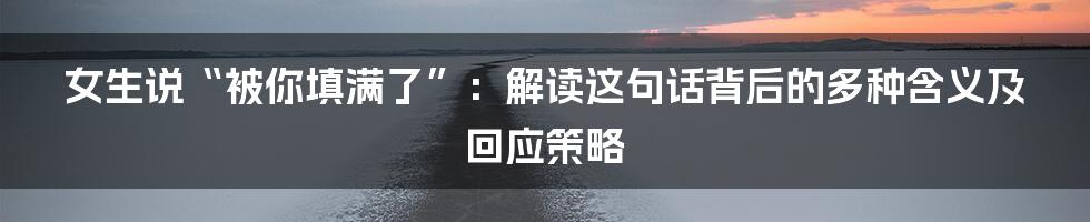 女生说“被你填满了”:解读这句话背后的多种含义及回应策略