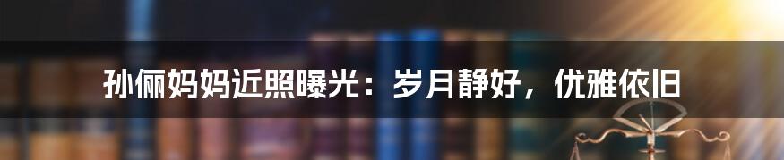 孙俪妈妈近照曝光:岁月静好,优雅依旧