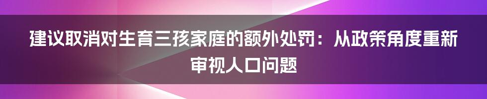 建议取消对生育三孩家庭的额外处罚:从政策角度重新审视人口问题