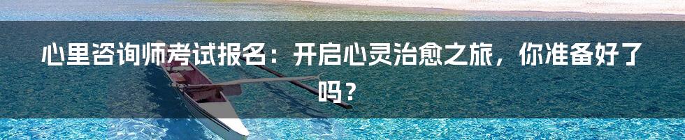 心里咨询师考试报名:开启心灵治愈之旅,你准备好了吗?
