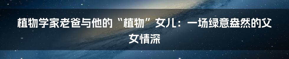 植物学家老爸与他的“植物”女儿:一场绿意盎然的父女情深