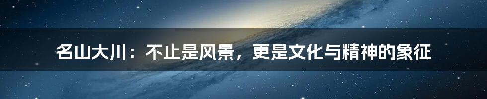 名山大川:不止是风景,更是文化与精神的象征