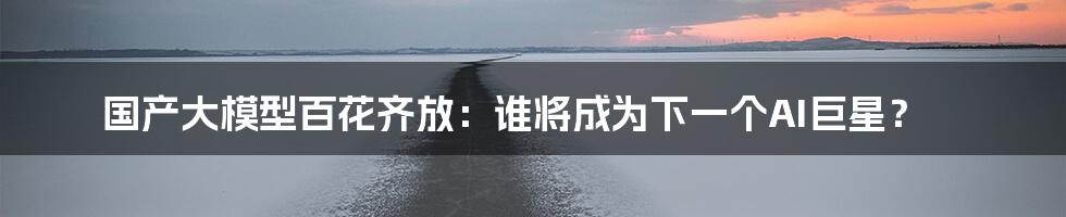 国产大模型百花齐放:谁将成为下一个AI巨星?