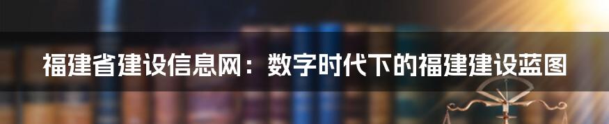 福建省建设信息网:数字时代下的福建建设蓝图