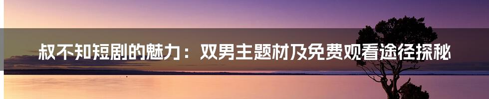 叔不知短剧的魅力:双男主题材及免费观看途径探秘