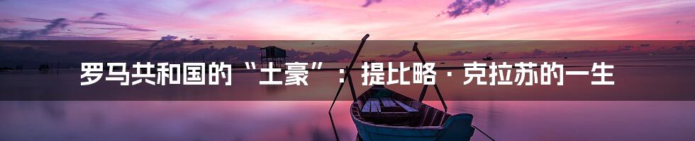 罗马共和国的“土豪”:提比略·克拉苏的一生