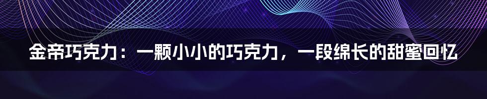 金帝巧克力:一颗小小的巧克力,一段绵长的甜蜜回忆