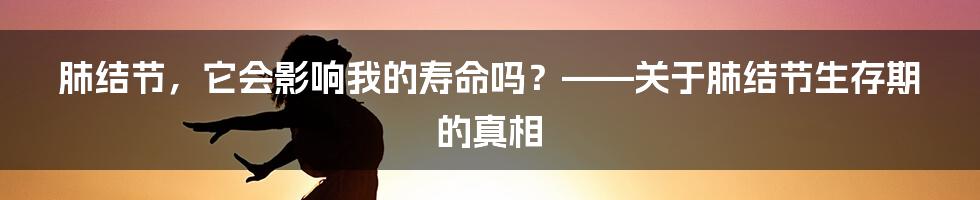 肺结节，它会影响我的寿命吗？——关于肺结节生存期的真相