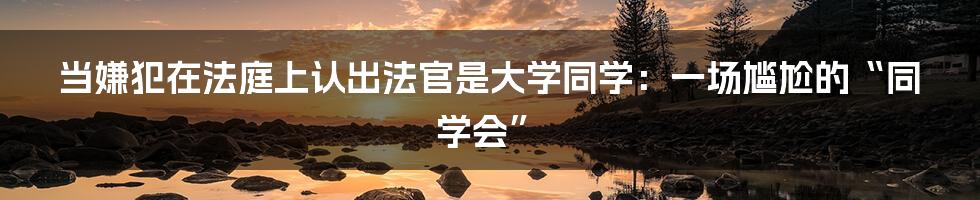当嫌犯在法庭上认出法官是大学同学:一场尴尬的“同学会”