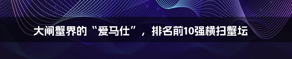 大闸蟹界的“爱马仕”,排名前10强横扫蟹坛