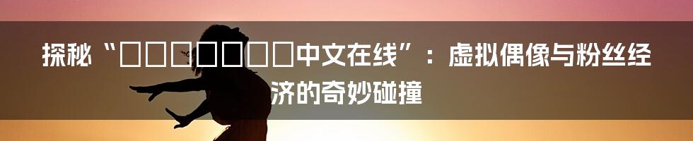 探秘“にじいろばんび中文在线”:虚拟偶像与粉丝经济的奇妙碰撞