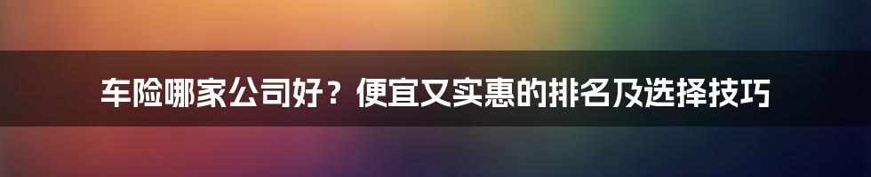 车险哪家公司好?便宜又实惠的排名及选择技巧