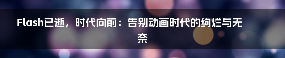 Flash已逝，时代向前：告别动画时代的绚烂与无奈