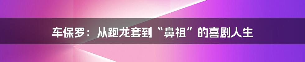 车保罗:从跑龙套到“鼻祖”的喜剧人生