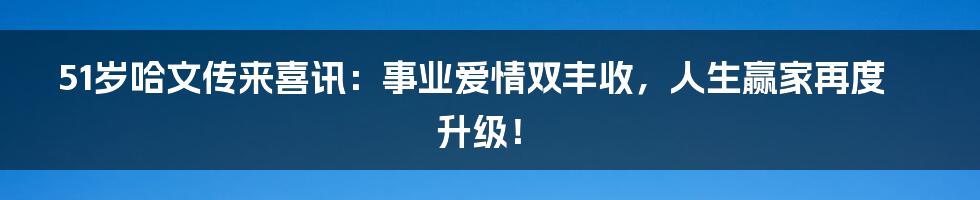 51岁哈文传来喜讯:事业爱情双丰收,人生赢家再度升级!