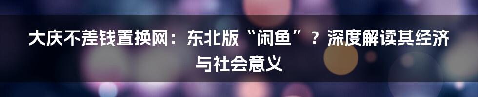 大庆不差钱置换网：东北版“闲鱼”？深度解读其经济与社会意义