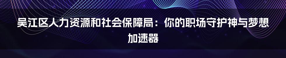 吴江区人力资源和社会保障局:你的职场守护神与梦想加速器