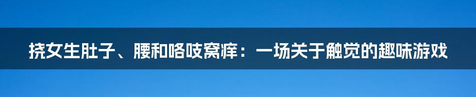 挠女生肚子、腰和咯吱窝痒:一场关于触觉的趣味游戏