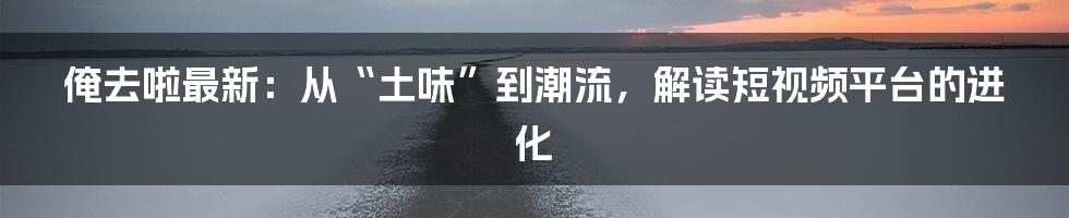 俺去啦最新：从“土味”到潮流，解读短视频平台的进化
