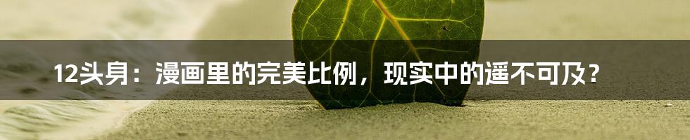 12头身：漫画里的完美比例，现实中的遥不可及？