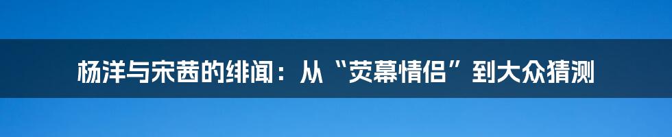 杨洋与宋茜的绯闻:从“荧幕情侣”到大众猜测