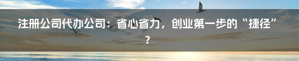 注册公司代办公司：省心省力，创业第一步的“捷径”？