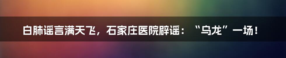 白肺谣言满天飞,石家庄医院辟谣:“乌龙”一场!