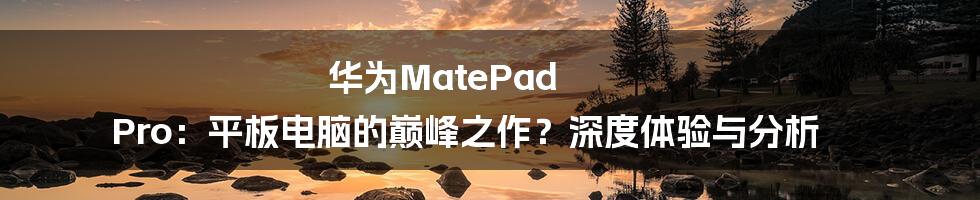 华为MatePad Pro:平板电脑的巅峰之作?深度体验与分析