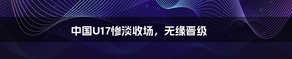 中国U17惨淡收场,无缘晋级