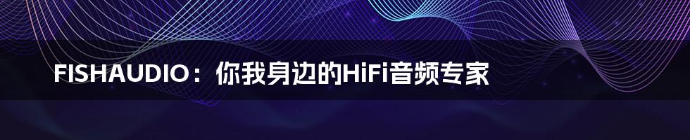 FISHAUDIO：你我身边的HiFi音频专家