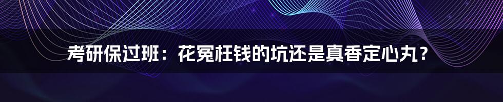 考研保过班:花冤枉钱的坑还是真香定心丸?